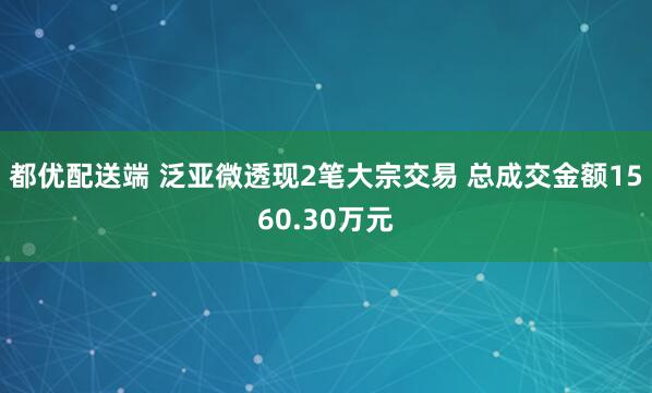 都优配送端 泛亚微透现2笔大宗交易 总成交金额1560.30万元