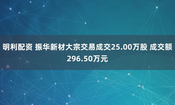 明利配资 振华新材大宗交易成交25.00万股 成交额296.50万元