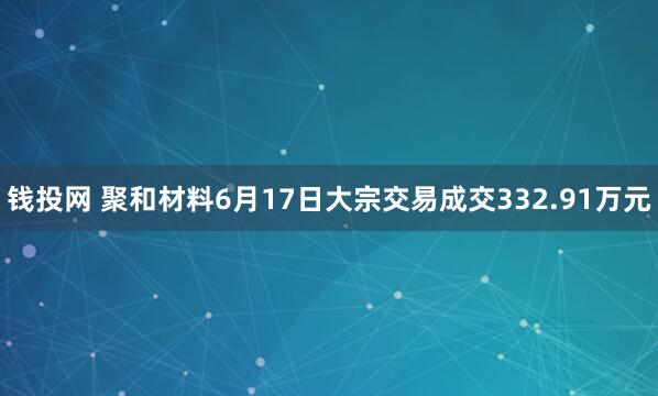 钱投网 聚和材料6月17日大宗交易成交332.91万元