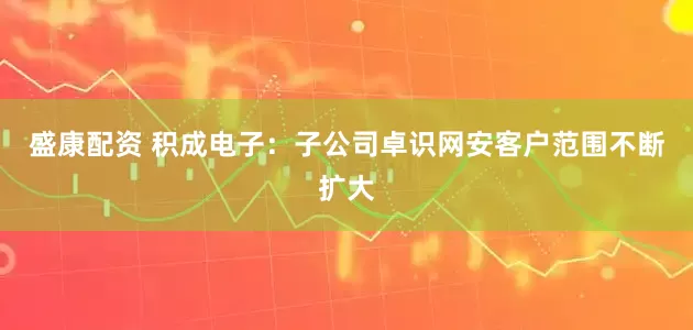 盛康配资 积成电子：子公司卓识网安客户范围不断扩大