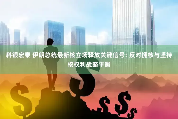 科银宏泰 伊朗总统最新核立场释放关键信号: 反对拥核与坚持核权利战略平衡