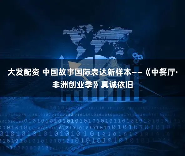 大发配资 中国故事国际表达新样本——《中餐厅·非洲创业季》真诚依旧