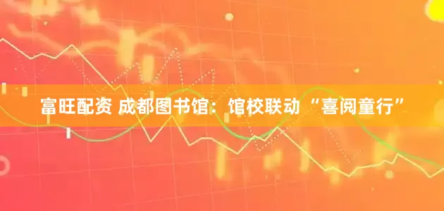 富旺配资 成都图书馆：馆校联动 “喜阅童行”