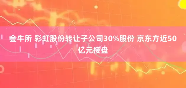金牛所 彩虹股份转让子公司30%股份 京东方近50亿元接盘