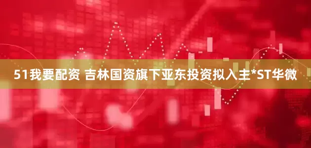 51我要配资 吉林国资旗下亚东投资拟入主*ST华微