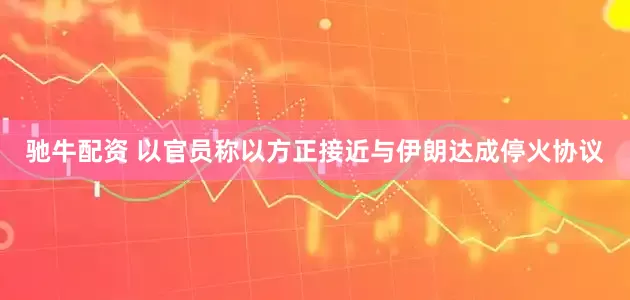 驰牛配资 以官员称以方正接近与伊朗达成停火协议