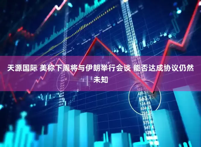 天源国际 美称下周将与伊朗举行会谈 能否达成协议仍然未知