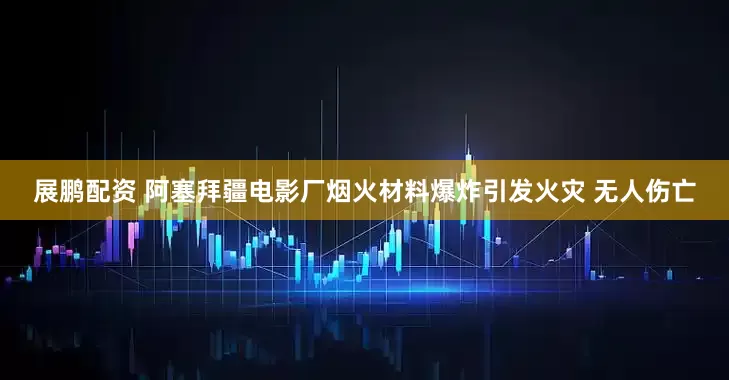 展鹏配资 阿塞拜疆电影厂烟火材料爆炸引发火灾 无人伤亡