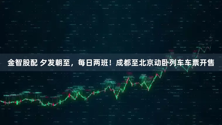 金智股配 夕发朝至，每日两班！成都至北京动卧列车车票开售