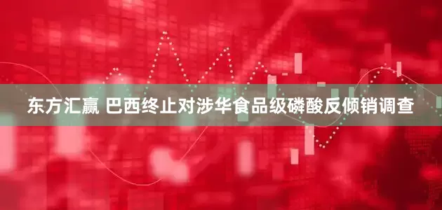 东方汇赢 巴西终止对涉华食品级磷酸反倾销调查