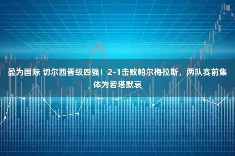 盈为国际 切尔西晋级四强！2-1击败帕尔梅拉斯，两队赛前集体为若塔默哀