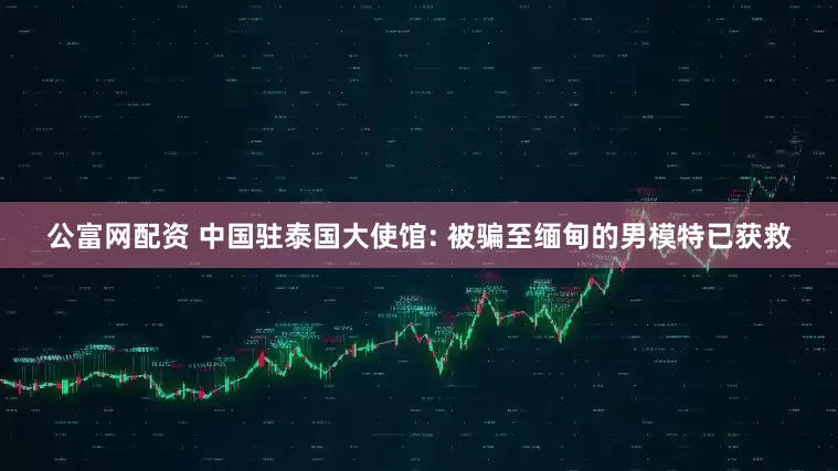 公富网配资 中国驻泰国大使馆: 被骗至缅甸的男模特已获救