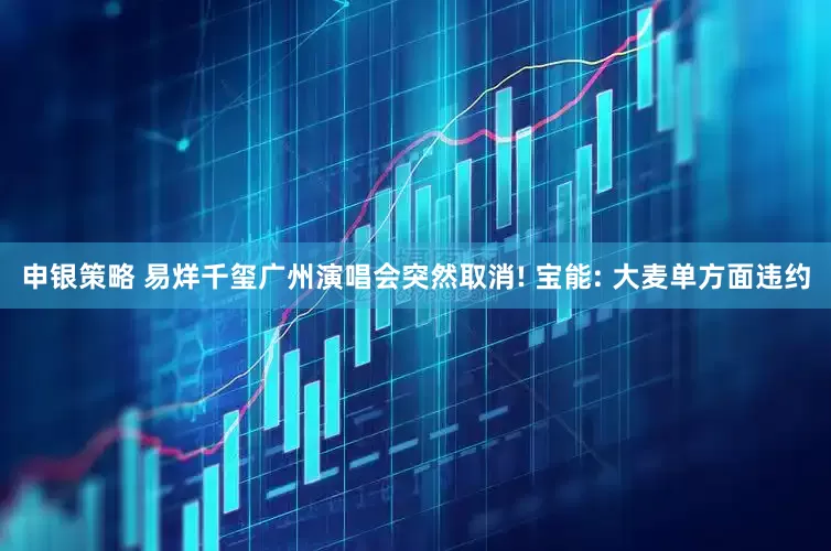 申银策略 易烊千玺广州演唱会突然取消! 宝能: 大麦单方面违约