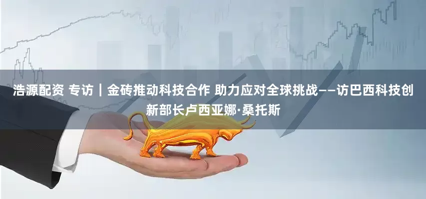 浩源配资 专访｜金砖推动科技合作 助力应对全球挑战——访巴西科技创新部长卢西亚娜·桑托斯