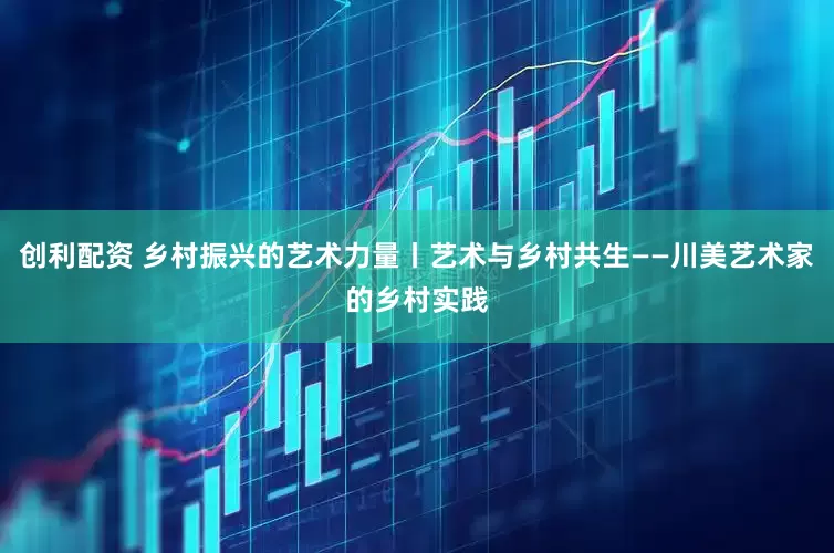 创利配资 乡村振兴的艺术力量丨艺术与乡村共生——川美艺术家的乡村实践