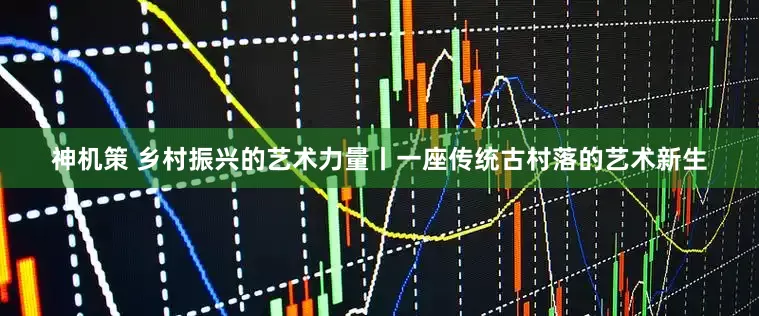 神机策 乡村振兴的艺术力量丨一座传统古村落的艺术新生