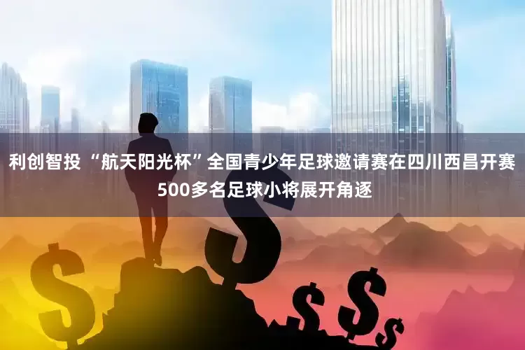 利创智投 “航天阳光杯”全国青少年足球邀请赛在四川西昌开赛 500多名足球小将展开角逐