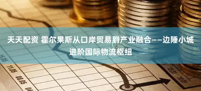 天天配资 霍尔果斯从口岸贸易到产业融合——边陲小城进阶国际物流枢纽