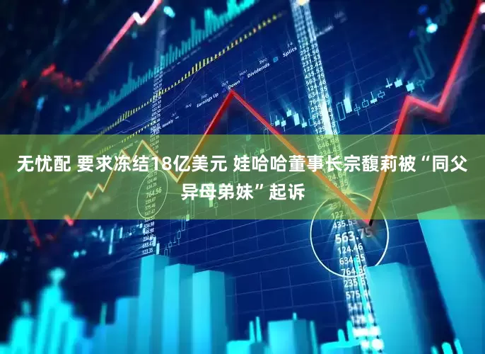 无忧配 要求冻结18亿美元 娃哈哈董事长宗馥莉被“同父异母弟妹”起诉