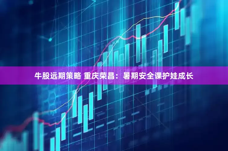 牛股远期策略 重庆荣昌：暑期安全课护娃成长