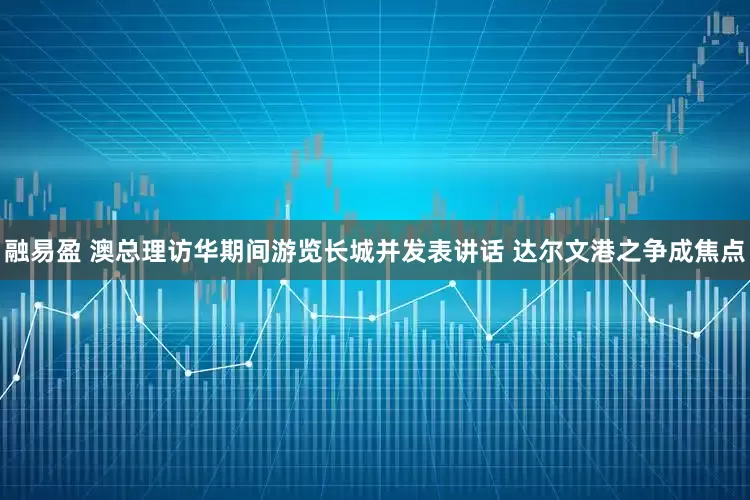 融易盈 澳总理访华期间游览长城并发表讲话 达尔文港之争成焦点