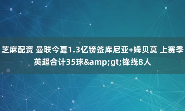 芝麻配资 曼联今夏1.3亿镑签库尼亚+姆贝莫 上赛季英超合计35球&gt;锋线8人