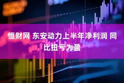 恒财网 东安动力上半年净利润 同比扭亏为盈