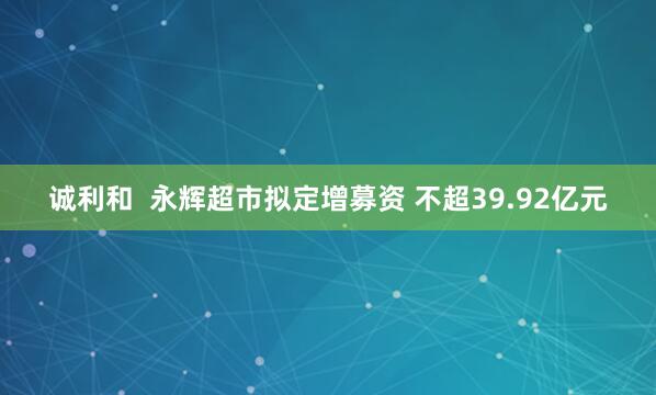 诚利和  永辉超市拟定增募资 不超39.92亿元