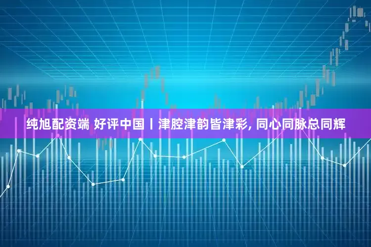 纯旭配资端 好评中国丨津腔津韵皆津彩, 同心同脉总同辉
