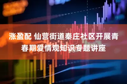 涨盈配 仙营街道秦庄社区开展青春期爱情观知识专题讲座