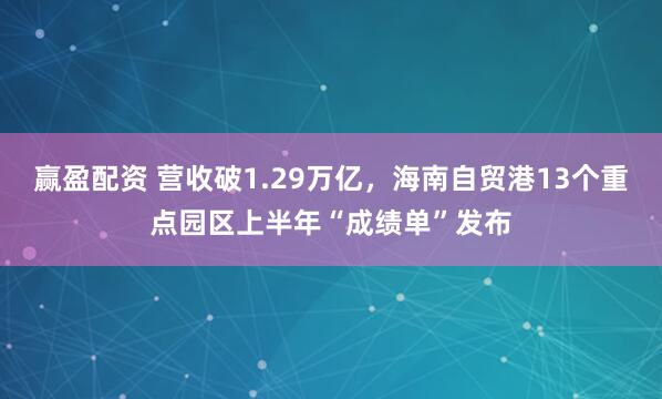 赢盈配资 营收破1.29万亿，海南自贸港13个重点园区上半年“成绩单”发布