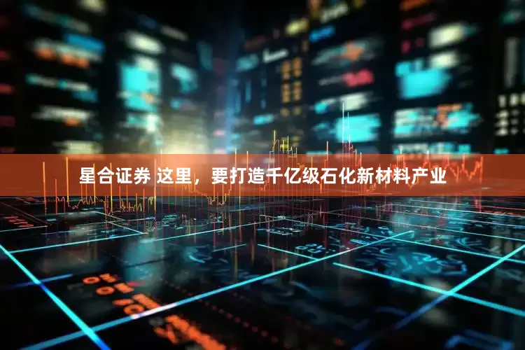 星合证券 这里，要打造千亿级石化新材料产业