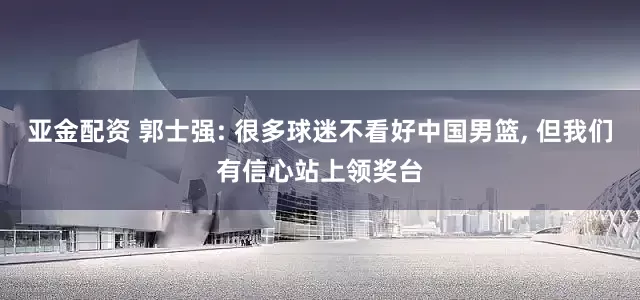 亚金配资 郭士强: 很多球迷不看好中国男篮, 但我们有信心站上领奖台