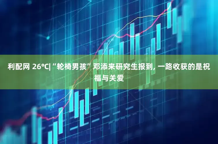 利配网 26℃|“轮椅男孩”邓添来研究生报到, 一路收获的是祝福与关爱