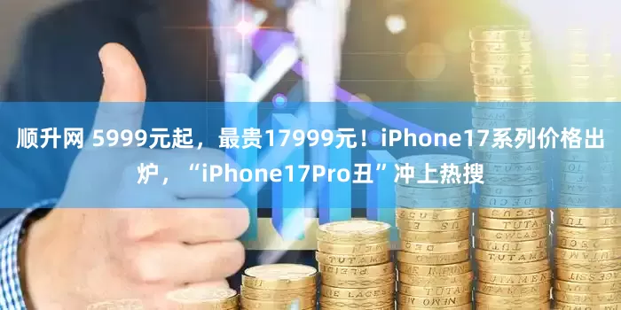 顺升网 5999元起，最贵17999元！iPhone17系列价格出炉，“iPhone17Pro丑”冲上热搜