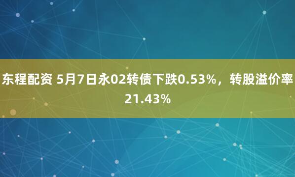 东程配资 5月7日永02转债下跌0.53%，转股溢价率21.43%