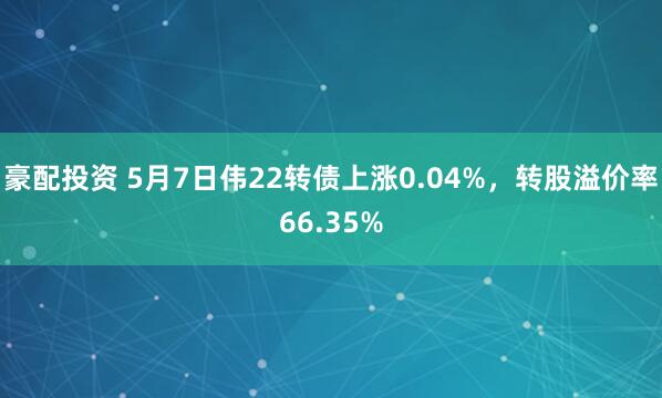 豪配投资 5月7日伟22转债上涨0.04%，转股溢价率66.35%