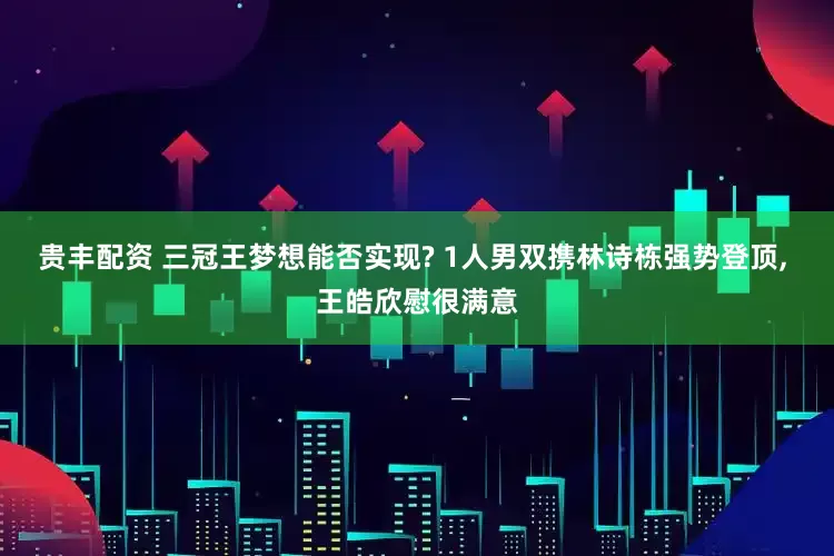 贵丰配资 三冠王梦想能否实现? 1人男双携林诗栋强势登顶, 王皓欣慰很满意