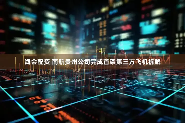 海会配资 南航贵州公司完成首架第三方飞机拆解