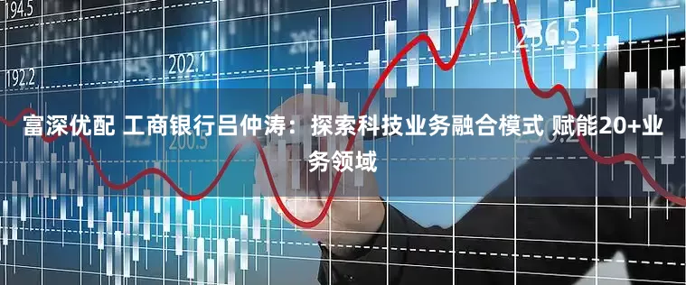富深优配 工商银行吕仲涛：探索科技业务融合模式 赋能20+业务领域