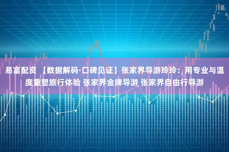 易富配资 【数据解码·口碑见证】张家界导游玲玲：用专业与温度重塑旅行体验 张家界金牌导游 张家界自由行导游