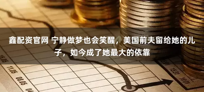 鑫配资官网 宁静做梦也会笑醒，美国前夫留给她的儿子，如今成了她最大的依靠