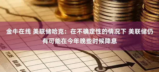 金牛在线 美联储哈克：在不确定性的情况下 美联储仍有可能在今年晚些时候降息