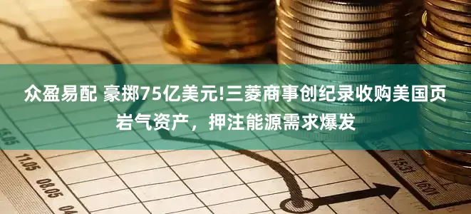 众盈易配 豪掷75亿美元!三菱商事创纪录收购美国页岩气资产，押注能源需求爆发