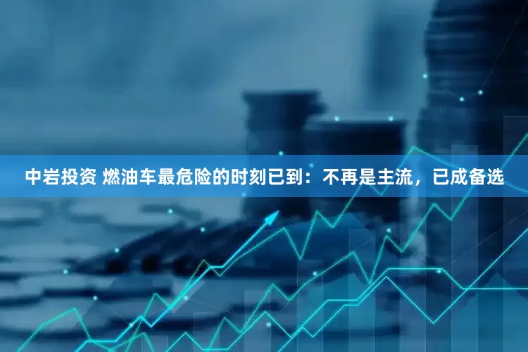 中岩投资 燃油车最危险的时刻已到：不再是主流，已成备选