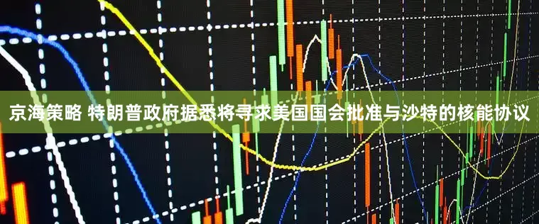 京海策略 特朗普政府据悉将寻求美国国会批准与沙特的核能协议